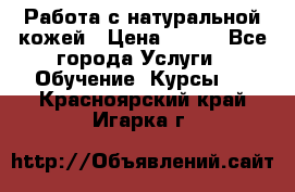 Работа с натуральной кожей › Цена ­ 500 - Все города Услуги » Обучение. Курсы   . Красноярский край,Игарка г.